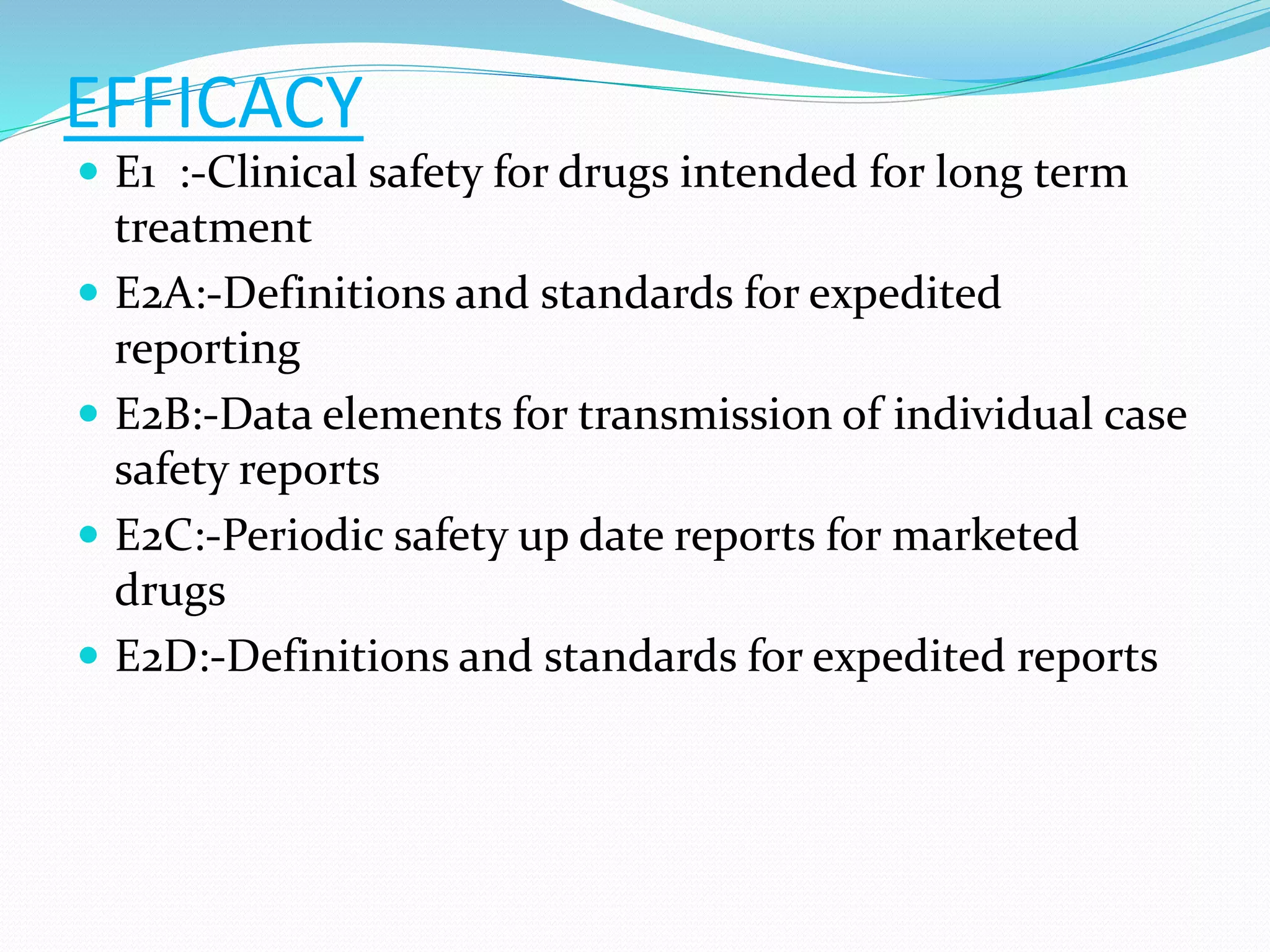 EFFICACY 
 E1 :-Clinical safety for drugs intended for long term 
treatment 
 E2A:-Definitions and standards for expedited 
reporting 
 E2B:-Data elements for transmission of individual case 
safety reports 
 E2C:-Periodic safety up date reports for marketed 
drugs 
 E2D:-Definitions and standards for expedited reports 
 
