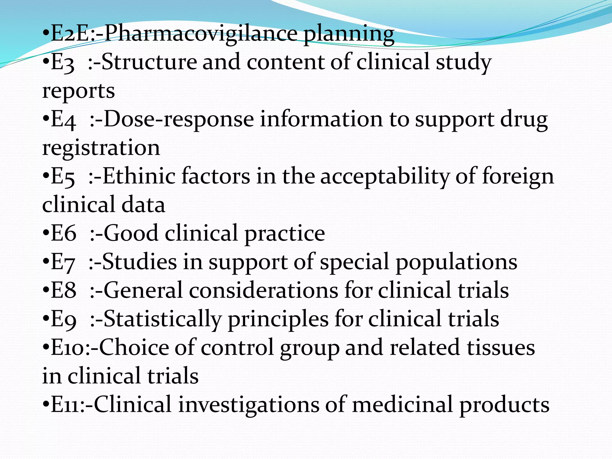 •E2E:-Pharmacovigilance planning 
•E3 :-Structure and content of clinical study 
reports 
•E4 :-Dose-response information to support drug 
registration 
•E5 :-Ethinic factors in the acceptability of foreign 
clinical data 
•E6 :-Good clinical practice 
•E7 :-Studies in support of special populations 
•E8 :-General considerations for clinical trials 
•E9 :-Statistically principles for clinical trials 
•E10:-Choice of control group and related tissues 
in clinical trials 
•E11:-Clinical investigations of medicinal products 
 