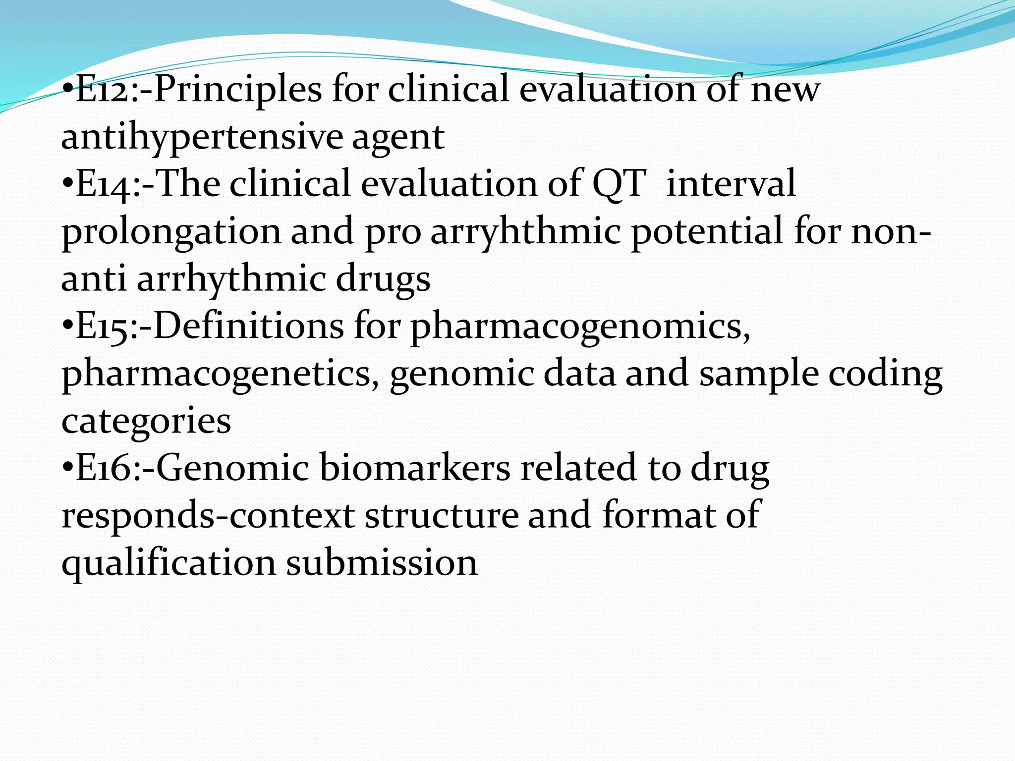 •E12:-Principles for clinical evaluation of new 
antihypertensive agent 
•E14:-The clinical evaluation of QT interval 
prolongation and pro arryhthmic potential for non-anti 
arrhythmic drugs 
•E15:-Definitions for pharmacogenomics, 
pharmacogenetics, genomic data and sample coding 
categories 
•E16:-Genomic biomarkers related to drug 
responds-context structure and format of 
qualification submission 
 