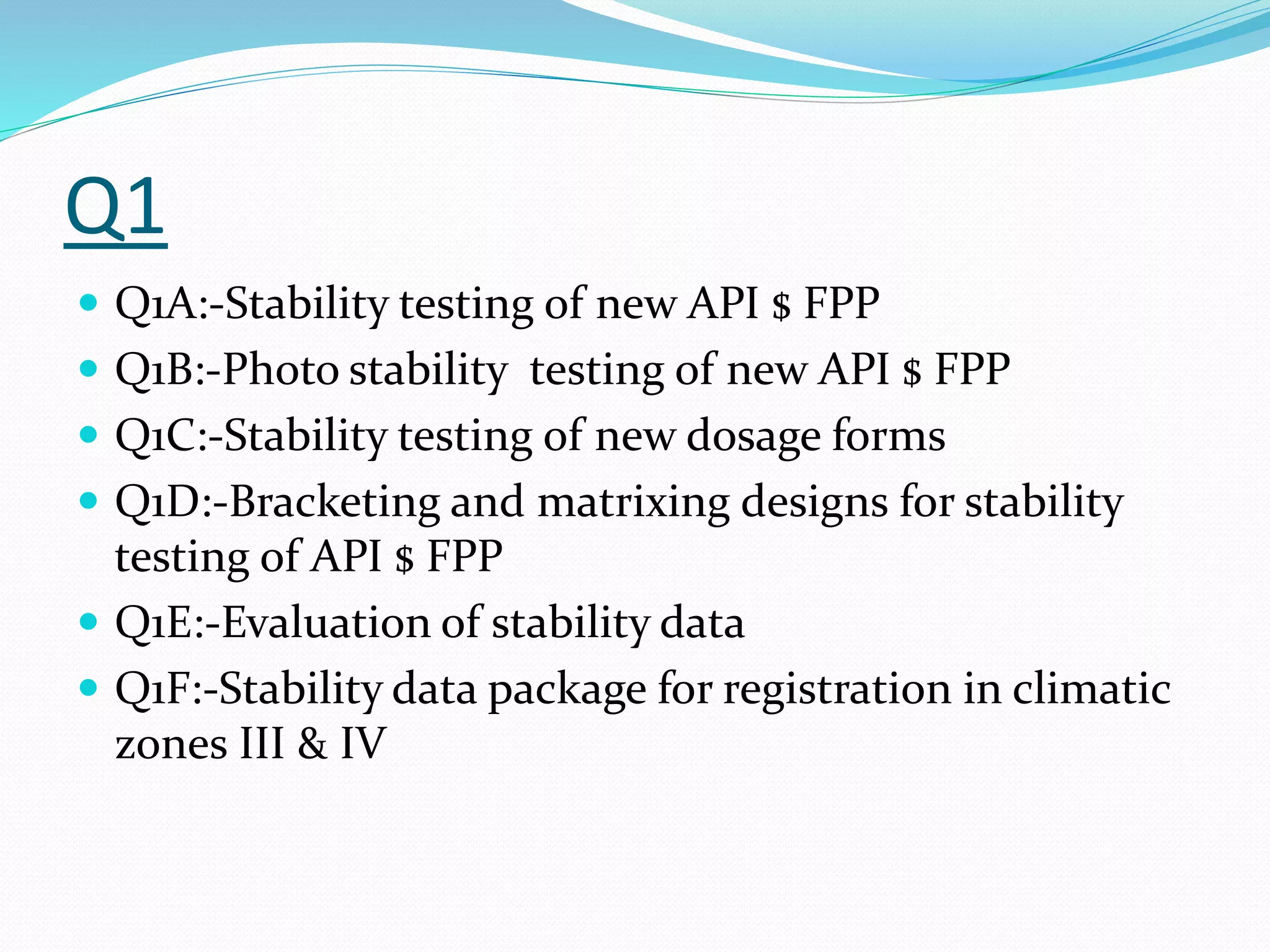 Q1 
 Q1A:-Stability testing of new API $ FPP 
 Q1B:-Photo stability testing of new API $ FPP 
 Q1C:-Stability testing of new dosage forms 
 Q1D:-Bracketing and matrixing designs for stability 
testing of API $ FPP 
 Q1E:-Evaluation of stability data 
 Q1F:-Stability data package for registration in climatic 
zones III & IV 
 