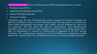 • ICH Working Groups- There are different types of ICH working groups such as -Expert
1. Working Groups (EWG),
2. Implementation Working Group (IWG),
3. Informal Working Groups and
4. Discussion Groups.
• Depending upon the type of harmonization activity required, the Steering Committee can
allow the constitution of any one of the Working Groups. Working groups are constituted by
Topic Leaders and generally even Deputy Topic Leaders, who are nominated by each of the
six co-sponsors. ICH also allows the observers, representatives from pharmacopoeial
authorities, and generic and OTC drug industries to participate in the working groups. After a
topic for harmonization is selected, a working group is appointed by the ICH Steering
Committee. This working group is required to review the differences in requirements existing
between the 3 regions (USA, EU, and Japan) and to arrive at a common scientific consensus.
 