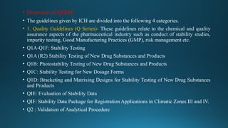 • Overview of QSEM
• The guidelines given by ICH are divided into the following 4 categories.
• 1. Quality Guidelines (Q Series)- These guidelines relate to the chemical and quality
assurance aspects of the pharmaceutical industry such as conduct of stability studies,
impurity testing, Good Manufacturing Practices (GMP), risk management etc.
• Q1A-Q1F: Stability Testing
• Q1A (R2) Stability Testing of New Drug Substances and Products
• Q1B: Photostability Testing of New Drug Substances and Products
• Q1C: Stability Testing for New Dosage Forms
• Q1D: Bracketing and Matrixing Designs for Stability Testing of New Drug Substances
and Products
• QIE: Evaluation of Stability Data
• QIF: Stability Data Package for Registration Applications in Climatic Zones III and IV.
• Q2 : Validation of Analytical Procedure
 