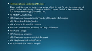 • Multidisciplinary Guidelines (M Series)
• These guidelines are on those extra topics which do not fit into the categories of
quality, safety and efficacy. Examples include Common Technical Documents(CTD),
ICH medical terminology (Med DRA) etc.
• MI Med DRA Technology
• M2 : Electronic Standards for the Transfer of Regulatory Information
• M3 : Non-clinical Safety Studies
• M4 : Common Technical Documents
• M5 : Data Elements and Standards for Drug Dictionaries
• M6 : Gene Therapy
• M7 : Genotoxic Impurities
• M8 : Electronic common technical document
• M9 : Biopharmaceutics classification
• M10 : bioanalytical method analysis
 