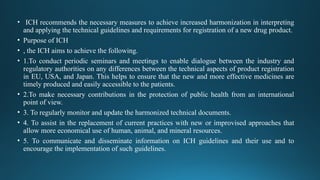 • ICH recommends the necessary measures to achieve increased harmonization in interpreting
and applying the technical guidelines and requirements for registration of a new drug product.
• Purpose of ICH
• , the ICH aims to achieve the following.
• 1.To conduct periodic seminars and meetings to enable dialogue between the industry and
regulatory authorities on any differences between the technical aspects of product registration
in EU, USA, and Japan. This helps to ensure that the new and more effective medicines are
timely produced and easily accessible to the patients.
• 2.To make necessary contributions in the protection of public health from an international
point of view.
• 3. To regularly monitor and update the harmonized technical documents.
• 4. To assist in the replacement of current practices with new or improvised approaches that
allow more economical use of human, animal, and mineral resources.
• 5. To communicate and disseminate information on ICH guidelines and their use and to
encourage the implementation of such guidelines.
 