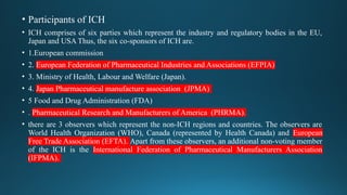 • Participants of ICH
• ICH comprises of six parties which represent the industry and regulatory bodies in the EU,
Japan and USA Thus, the six co-sponsors of ICH are.
• 1.European commission
• 2. European Federation of Pharmaceutical Industries and Associations (EFPIA)
• 3. Ministry of Health, Labour and Welfare (Japan).
• 4. Japan Pharmaceutical manufacture association (JPMA)
• 5 Food and Drug Administration (FDA)
• . Pharmaceutical Research and Manufacturers of America (PHRMA).
• there are 3 observers which represent the non-ICH regions and countries. The observers are
World Health Organization (WHO), Canada (represented by Health Canada) and European
Free Trade Association (EFTA). Apart from these observers, an additional non-voting member
of the ICH is the International Federation of Pharmaceutical Manufacturers Association
(IFPMA).
 