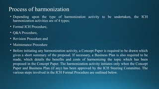 Process of harmonization
• Depending upon the type of harmonization activity to be undertaken, the ICH
harmonization activities are of 4 types;
• Formal ICH Procedure,
• Q&A Procedure,
• Revision Procedure and
• Maintenance Procedure
• Before initiating any harmonization activity, a Concept Paper is required to be drawn which
gives a short summary of the proposal. If necessary, a Business Plan is also required to be
made, which details the benefits and costs of harmonizing the topic which has been
proposed in the Concept Paper. The harmonization activity initiates only when the Concept
Paper and Business Plan (if any) has been approved by the ICH Steering Committee. The
various steps involved in the ICH Formal Procedure are outlined below.
 