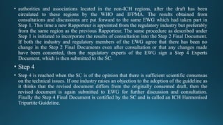 • authorities and associations located in the non-ICH regions, after the draft has been
circulated to these regions by the WHO and IFPMA. The results obtained from
consultations and discussions are put forward to the same EWG which had taken part in
Step 1. This time a new Rapporteur is appointed from the regulatory industry but preferably
from the same region as the previous Rapporteur. The same procedure as described under
Step 1 is initiated to incorporate the results of consultation into the Step 2 Final Document.
If both the industry and regulatory members of the EWG agree that there has been no
change in the Step 2 Final Documents even after consultation or that any changes made
have been consented, then the regulatory experts of the EWG sign a Step 4 Experts
Document, which is then submitted to the SC.
• Step 4
• Step 4 is reached when the SC is of the opinion that there is sufficient scientific consensus
on the technical issues. If one industry raises an objection to the adoption of the guideline as
it thinks that the revised document differs from the originally consented draft, then the
revised document is again submitted to EWG for further discussion and consultation.
Finally the Step 4 Final Document is certified by the SC and is called an ICH Harmonised
Tripartite Guideline.
 
