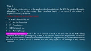 • Step 5
• The final step in the process is the regulatory implementation of the ICH Harmonized Tripartite
Guideline. Prior to implementation, these guidelines should be incorporated into national or
regional internal procedures.
• STRUCTURE OF ICH GUIDELINES
• The ICH is constituted by the
1) ICH Steering Committee,
2) ICH Coordinators,
3) ICH Secretariat, and
4) ICH Working Groups.
ICH Steering Committee- Each of the six co-sponsors of the ICH has two votes on the ICH Steering
Committee. It is the main governing body of the ICH. Its functions are to outline the procedures and policies
for ICH, to select a topic for harmonization and to determine the progress being made in the harmonization
initiatives. Each observer notices a member who has voting rights to the meetings of the Steering
Committee.
 
