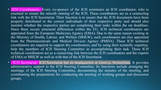 • .ICH Coordinators- Every co-sponsor of the ICH nominates an ICH coordinator, who is
essential to ensure the smooth running of the ICH. These coordinators act as a connecting
link with the ICH Secretariat. Their function is to ensure that the ICH documents have been
properly distributed to the correct individuals of their respective party and should also
monitor whether the respective parties are completing their tasks within the set deadlines.
Since there occurs structural differences within the EU, ICH technical coordinators are
appointed from the European Medicines Agency (EMA). Due to the same reason existing in
the Ministry of Health, Labour, and Welfare (MHLW), such coordinators are also appointed
from the Pharmaceuticals and Medical Devices Agency (PMDA). These ICH technical
coordinators are required to support the coordinators, and by using their scientific expertise,
help the members of ICH Steering Committee in accomplishing their task. These ICH
technical coordinators act as a connecting link between the ICH coordinators and the experts
of EMA or MHLW as well as with that of the ICH Secretariat.
• . ICH Secretariat- ICH Secretariat has its headquarters at Geneva, Switzerland. It provides
administrative support to the ICH Steering Committee. Its functions include arranging the
meetings of the ICH Steering Committee, documenting the minutes of the meeting, and
coordinating the preparations for conducting the meeting of working groups and discussion
groups.
 