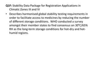 Q1F: Stability Data Package for Registration Applications in
Climatic Zones III and IV
• Describes harmonised global stability testing requirements in
order to facilitate access to medicines by reducing the number
of different storage conditions. WHO conducted a survey
amongst their member states to find consensus on 30°C/65%
RH as the long-term storage conditions for hot-dry and hot-
humid regions.
 