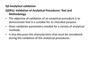 Q2-Analytical validation
Q2(R1): Validation of Analytical Procedures: Text and
Methodology
• The objective of validation of an analytical procedure is to
demonstrate that it is suitable for its intended purpose
• Gives validation parameters needed for a variety of analytical
methods.
• It also discusses the characteristics that must be considered
during the validation of the analytical procedures
 
