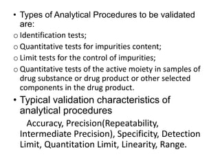 • Types of Analytical Procedures to be validated
are:
o Identification tests;
o Quantitative tests for impurities content;
o Limit tests for the control of impurities;
o Quantitative tests of the active moiety in samples of
drug substance or drug product or other selected
components in the drug product.
• Typical validation characteristics of
analytical procedures
Accuracy, Precision(Repeatability,
Intermediate Precision), Specificity, Detection
Limit, Quantitation Limit, Linearity, Range.
 