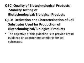 Q5C: Quality of Biotechnological Products :
Stability Testing of
Biotechnological/Biological Products
Q5D: Derivation and Characterisation of Cell
Substrates Used for Production of
Biotechnological/Biological Products
• The objective of this guideline is to provide broad
guidance on appropriate standards for cell
substrates.
 