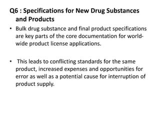 Q6 : Specifications for New Drug Substances
and Products
• Bulk drug substance and final product specifications
are key parts of the core documentation for world-
wide product license applications.
• This leads to conflicting standards for the same
product, increased expenses and opportunities for
error as well as a potential cause for interruption of
product supply.
 