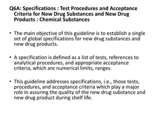 Q6A: Specifications : Test Procedures and Acceptance
Criteria for New Drug Substances and New Drug
Products : Chemical Substances
• The main objective of this guideline is to establish a single
set of global specifications for new drug substances and
new drug products.
• A specification is defined as a list of tests, references to
analytical procedures, and appropriate acceptance
criteria, which are numerical limits, ranges
• This guideline addresses specifications, i.e., those tests,
procedures, and acceptance criteria which play a major
role in assuring the quality of the new drug substance and
new drug product during shelf life.
 