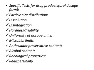 • Specific Tests for drug products(oral dosage
form):
Particle size distribution:
Dissolution
Disintegration
Hardness/friability
Uniformity of dosage units:
Microbial limits
Antioxidant preservative content:
Alcohol content:
Rheological properties:
Redispersibility
 