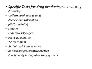 • Specific Tests for drug products (Parenteral Drug
Products):
• Uniformity of dosage units
• Particle size distribution
• pH (Osmolarity)
• Sterility
• Endotoxins/Pyrogens
• Particulate matter
• Water content
• Antimicrobial preservative
• Antioxidant preservative content
• Functionality testing of delivery systems
 