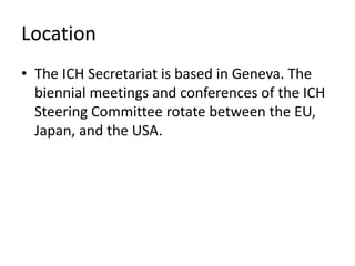 Location
• The ICH Secretariat is based in Geneva. The
biennial meetings and conferences of the ICH
Steering Committee rotate between the EU,
Japan, and the USA.
 
