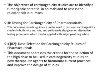 • The objectives of carcinogenicity studies are to identify a
tumorigenic potential in animals and to assess the
relevant risk in humans.
S1B: Testing for Carcinogenicity of Pharmaceuticals
• This document provides guidance on the need to carry out carcinogenicity
studies in both mice and rats, and guidance is also given on alternative
testing procedures which may be applied without jeopardizing safety.
S1C(R2): Dose Selection for Carcinogenicity Studies of
Pharmaceuticals
• This document addresses the criteria for the selection of
the high dose to be used in carcinogenicity studies on
new therapeutic agents to harmonize current practices
and improve the design of studies.
 