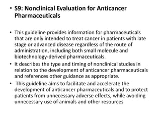 • S9: Nonclinical Evaluation for Anticancer
Pharmaceuticals
• This guideline provides information for pharmaceuticals
that are only intended to treat cancer in patients with late
stage or advanced disease regardless of the route of
administration, including both small molecule and
biotechnology-derived pharmaceuticals.
• It describes the type and timing of nonclinical studies in
relation to the development of anticancer pharmaceuticals
and references other guidance as appropriate.
• This guideline aims to facilitate and accelerate the
development of anticancer pharmaceuticals and to protect
patients from unnecessary adverse effects, while avoiding
unnecessary use of animals and other resources
 