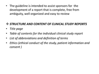 • The guideline is intended to assist sponsors for the
development of a report that is complete, free from
ambiguity, well organized and easy to review
 STRUCTURE AND CONTENT OF CLINICAL STUDY REPORTS
• Title page
• Table of contents for the individual clinical study report
• List of abbreviations and definition of terms
• Ethics (ethical conduct of the study, patient information and
consent )
 