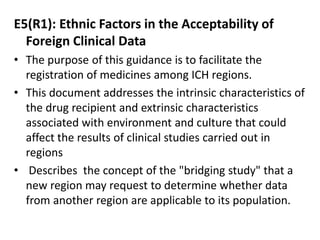 E5(R1): Ethnic Factors in the Acceptability of
Foreign Clinical Data
• The purpose of this guidance is to facilitate the
registration of medicines among ICH regions.
• This document addresses the intrinsic characteristics of
the drug recipient and extrinsic characteristics
associated with environment and culture that could
affect the results of clinical studies carried out in
regions
• Describes the concept of the "bridging study" that a
new region may request to determine whether data
from another region are applicable to its population.
 