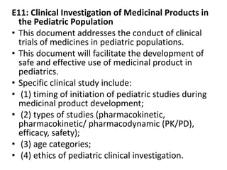 E11: Clinical Investigation of Medicinal Products in
the Pediatric Population
• This document addresses the conduct of clinical
trials of medicines in pediatric populations.
• This document will facilitate the development of
safe and effective use of medicinal product in
pediatrics.
• Specific clinical study include:
• (1) timing of initiation of pediatric studies during
medicinal product development;
• (2) types of studies (pharmacokinetic,
pharmacokinetic/ pharmacodynamic (PK/PD),
efficacy, safety);
• (3) age categories;
• (4) ethics of pediatric clinical investigation.
 