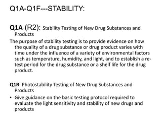 Q1A-Q1F---STABILITY:
Q1A (R2): Stability Testing of New Drug Substances and
Products
The purpose of stability testing is to provide evidence on how
the quality of a drug substance or drug product varies with
time under the influence of a variety of environmental factors
such as temperature, humidity, and light, and to establish a re-
test period for the drug substance or a shelf life for the drug
product.
Q1B: Photostability Testing of New Drug Substances and
Products
• Give guidance on the basic testing protocol required to
evaluate the light sensitivity and stability of new drugs and
products
 