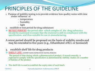 PRINCIPLES OF THE GUIDELINE
 1. Purpose of stability testing is to provide evidence how quality varies with time
      under influence of
              - temperature
              - humidity
              - light
 2. establish re-test period for drug substances
  RETEST PERIOD: the period after which samples of the drug substance
    should be examined to ensure that the material is still in compliance with the
    specification, and thus suitable for use in manufacturing.

 A retest period should be proposed on the basis of stability results and
   may be extended to five years (e.g., Ethambutol 2HCl, or Isoniazid)

 3. establish shelf life for drug products
  SHELF LIFE: (EXPIRY DATE/EXPIRATION DATING PERIOD)
     The period of time during which a pharmaceutical product, if stored correctly, is
     expected to comply with the specification as determined by stability studies on a number
     of batches of the product.

  The shelf-life is used to establish the expiry date of each batch.
7/28/2012                 O.priyanka,department of pharmaceutics,GPRCP                          4
 
