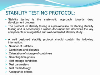 STABILITY TESTING PROTOCOL:
 Stability testing is the systematic approach towards drug
development process.
 The protocol for stability testing is a pre-requisite for starting stability
testing and is necessarily a written document that describes the key
components of a regulated and well-controlled stability study.
 A well designed stability protocol should contain the following
information:
 Number of Batches
 Containers and closures
 Orientation of storage of containers
 Sampling time points
 Test storage conditions
 Test parameters
 Test methodology
 Acceptance criteria
 