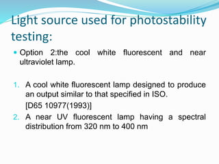 Light source used for photostability
testing:
 Option 2:the cool white fluorescent and near
ultraviolet lamp.
1. A cool white fluorescent lamp designed to produce
an output similar to that specified in ISO.
[D65 10977(1993)]
2. A near UV fluorescent lamp having a spectral
distribution from 320 nm to 400 nm
 