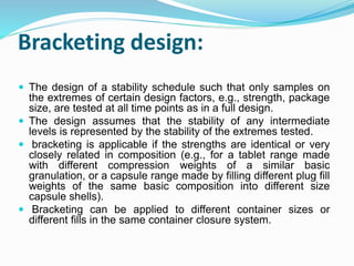 Bracketing design:
 The design of a stability schedule such that only samples on
the extremes of certain design factors, e.g., strength, package
size, are tested at all time points as in a full design.
 The design assumes that the stability of any intermediate
levels is represented by the stability of the extremes tested.
 bracketing is applicable if the strengths are identical or very
closely related in composition (e.g., for a tablet range made
with different compression weights of a similar basic
granulation, or a capsule range made by filling different plug fill
weights of the same basic composition into different size
capsule shells).
 Bracketing can be applied to different container sizes or
different fills in the same container closure system.
 