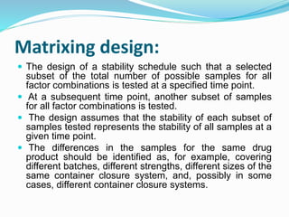 Matrixing design:
 The design of a stability schedule such that a selected
subset of the total number of possible samples for all
factor combinations is tested at a specified time point.
 At a subsequent time point, another subset of samples
for all factor combinations is tested.
 The design assumes that the stability of each subset of
samples tested represents the stability of all samples at a
given time point.
 The differences in the samples for the same drug
product should be identified as, for example, covering
different batches, different strengths, different sizes of the
same container closure system, and, possibly in some
cases, different container closure systems.
 