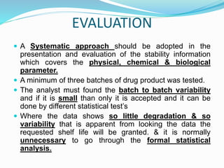 EVALUATION
 A Systematic approach should be adopted in the
presentation and evaluation of the stability information
which covers the physical, chemical & biological
parameter.
 A minimum of three batches of drug product was tested.
 The analyst must found the batch to batch variability
and if it is small than only it is accepted and it can be
done by different statistical test’s
 Where the data shows so little degradation & so
variability that is apparent from looking the data the
requested shelf life will be granted. & it is normally
unnecessary to go through the formal statistical
analysis.
 