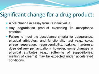 Significant change for a drug product:
 A 5% change in assay from its initial value.
 Any degradation product exceeding its acceptance
criterion.
 Failure to meet the acceptance criteria for appearance,
physical attributes, and functionality test (e.g., color,
phase separation, resuspendibility, caking, hardness,
dose delivery per actuation); however, some changes in
physical attributes (e.g., softening of suppositories,
melting of creams) may be expected under accelerated
conditions.
 