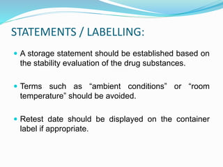 STATEMENTS / LABELLING:
 A storage statement should be established based on
the stability evaluation of the drug substances.
 Terms such as “ambient conditions” or “room
temperature” should be avoided.
 Retest date should be displayed on the container
label if appropriate.
 