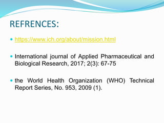 REFRENCES:
 https://www.ich.org/about/mission.html
 International journal of Applied Pharmaceutical and
Biological Research, 2017; 2(3): 67-75
 the World Health Organization (WHO) Technical
Report Series, No. 953, 2009 (1).
 