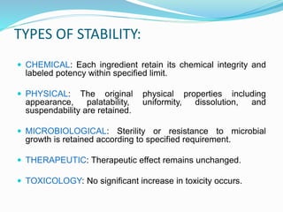 TYPES OF STABILITY:
 CHEMICAL: Each ingredient retain its chemical integrity and
labeled potency within specified limit.
 PHYSICAL: The original physical properties including
appearance, palatability, uniformity, dissolution, and
suspendability are retained.
 MICROBIOLOGICAL: Sterility or resistance to microbial
growth is retained according to specified requirement.
 THERAPEUTIC: Therapeutic effect remains unchanged.
 TOXICOLOGY: No significant increase in toxicity occurs.
 