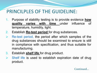 PRINCILPLES OF THE GUIDELINE:
1. Purpose of stability testing is to provide evidence how
quality varies with time under influence of
temperature, humidity, light.
2. Establish Re-test period for drug substances.
 Re-test period, the period after which samples of the
drug substances should be examined to ensure is still
in compliance with specification, and thus suitable for
manufacturing.
3. Establish shelf life for drug product.
 Shelf life is used to establish expiration date of drug
product.
Continued…
 
