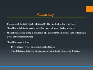 Accuracy
 Closeness of the test results obtained by the method to the true value.
 Should be established across specified range of analytical procedure.
 Should be assessed using a minimum of 3 concentration levels, each in triplicate
(total of 9 determinations)
 Should be reported as:
 Percent recovery of known amount added or
 The difference between the mean assay result and the accepted value.
 