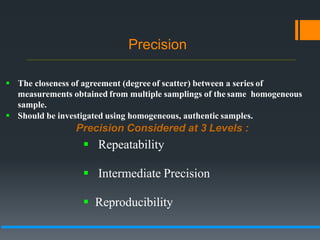 Precision
 The closeness of agreement (degree of scatter) between a series of
measurements obtained from multiple samplings of the same homogeneous
sample.
 Should be investigated using homogeneous, authentic samples.
Precision Considered at 3 Levels :
 Repeatability
 Intermediate Precision
 Reproducibility
 