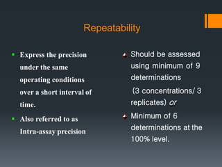 Repeatability
 Express the precision
under the same
operating conditions
over a short interval of
time.
 Also referred to as
Intra-assay precision
Should be assessed
using minimum of 9
determinations
(3 concentrations/ 3
replicates) or
Minimum of 6
determinations at the
100% level.
 