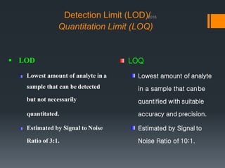 Detection Limit (LOD)/
Quantitation Limit (LOQ)
 LOD
Lowest amount of analyte in a
sample that can be detected
but not necessarily
quantitated.
Estimated by Signal to Noise
Ratio of 3:1.
LOQ
Lowest amount of analyte
in a sample that canbe
quantified with suitable
accuracy and precision.
Estimated by Signal to
Noise Ratio of 10:1.
 