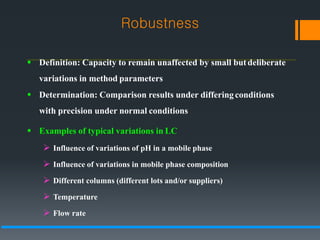  Definition: Capacity to remain unaffected by small butdeliberate
variations in method parameters
 Determination: Comparison results under differingconditions
with precision under normal conditions
 Examples of typical variations in LC
 Influence of variations of pH in a mobile phase
 Influence of variations in mobile phase composition
 Different columns (different lots and/or suppliers)
 Temperature
 Flow rate
Robustness
 