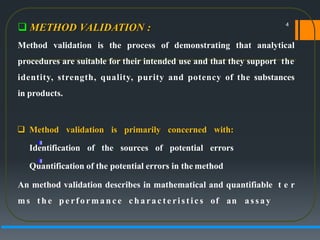  METHOD VALIDATION :
Method validation is the process of demonstrating that analytical
procedures are suitable for their intended use and that they support the
identity, strength, quality, purity and potency of the substances
in products.
 Method validation is primarily concerned with:
Identification of the sources of potential errors
Quantification of the potential errors in the method
An method validation describes in mathematical and quantifiable t e r
ms t h e p e rf o rma n c e c h a ra c t e ri s t i cs of an a s sa y
4
 