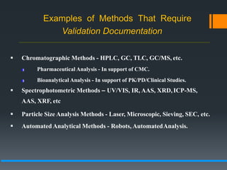 Examples of Methods That Require
Validation Documentation
 Chromatographic Methods - HPLC, GC, TLC, GC/MS, etc.
Pharmaceutical Analysis - In support of CMC.
Bioanalytical Analysis - In support of PK/PD/Clinical Studies.
 Spectrophotometric Methods – UV/VIS, IR, AAS, XRD, ICP-MS,
AAS, XRF, etc
 Particle Size Analysis Methods - Laser, Microscopic, Sieving, SEC, etc.
 Automated Analytical Methods - Robots, AutomatedAnalysis.
 