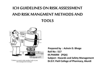 ICH GUIDELINES ONRISK ASSESSMENT
ANDRISK MANGMENT METHODS AND
TOOLS
Prepared by : Ashvin D. Bhoge
Roll No : 517
M.PHARM (PQA)
Subject : Hazards and Safety Management
Dr.D.Y. Patil College of Pharmacy, Akurdi
 
