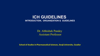 ICH GUIDELINES
INTRODUCTION, ORGANIZATION & GUIDELINES
Dr. Abhishek Pandey
Assistant Professor
School of Studies in Pharmaceutical Sciences, Jiwaji University, Gwalior
 