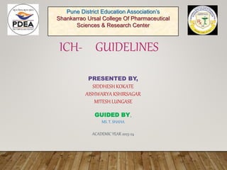 ICH- GUIDELINES
PRESENTED BY,
SIDDHESH KOKATE
AISHWARYA KSHIRSAGAR
MITESH LUNGASE
GUIDED BY,
MS. T. SHAHA
ACADEMIC YEAR 2023-24
Pune District Education Association’s
Shankarrao Ursal College Of Pharmaceutical
Sciences & Research Center
 