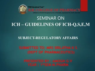 SEMINAR ON
ICH – GUIDELINES OF ICH-Q,S,E,M
SUBJECT-REGULATORY AFFAIRS
SUBMITTED TO: MRS SRILATHA K S
(DEPT OF PHARMACEUTICS)
PRESENTED BY : AMOGH G V
YEAR : 1stSEM M.PHARM
 